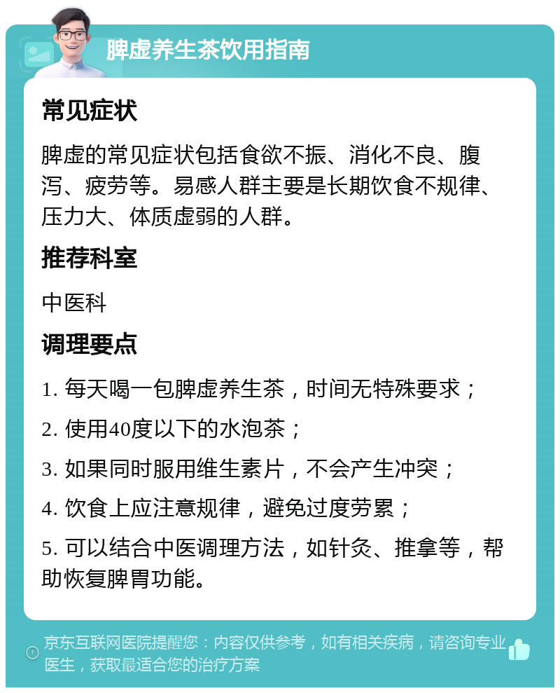 脾虚养生茶饮用指南 常见症状 脾虚的常见症状包括食欲不振、消化不良、腹泻、疲劳等。易感人群主要是长期饮食不规律、压力大、体质虚弱的人群。 推荐科室 中医科 调理要点 1. 每天喝一包脾虚养生茶，时间无特殊要求； 2. 使用40度以下的水泡茶； 3. 如果同时服用维生素片，不会产生冲突； 4. 饮食上应注意规律，避免过度劳累； 5. 可以结合中医调理方法，如针灸、推拿等，帮助恢复脾胃功能。