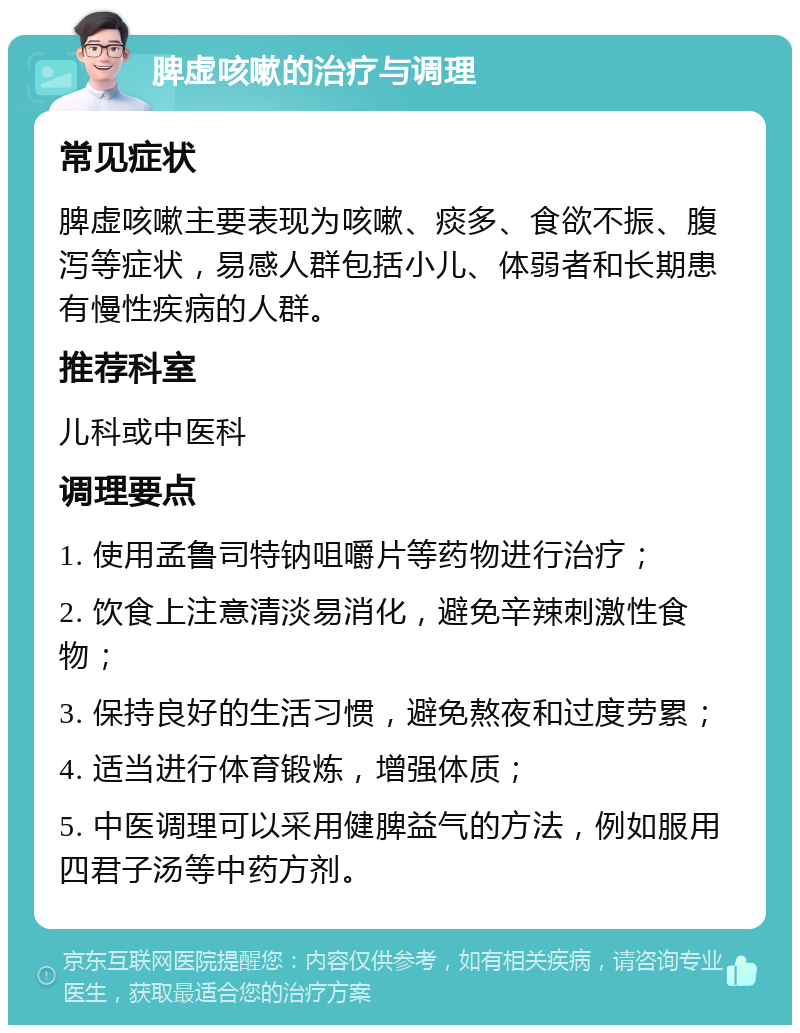 脾虚咳嗽的治疗与调理 常见症状 脾虚咳嗽主要表现为咳嗽、痰多、食欲不振、腹泻等症状，易感人群包括小儿、体弱者和长期患有慢性疾病的人群。 推荐科室 儿科或中医科 调理要点 1. 使用孟鲁司特钠咀嚼片等药物进行治疗； 2. 饮食上注意清淡易消化，避免辛辣刺激性食物； 3. 保持良好的生活习惯，避免熬夜和过度劳累； 4. 适当进行体育锻炼，增强体质； 5. 中医调理可以采用健脾益气的方法，例如服用四君子汤等中药方剂。