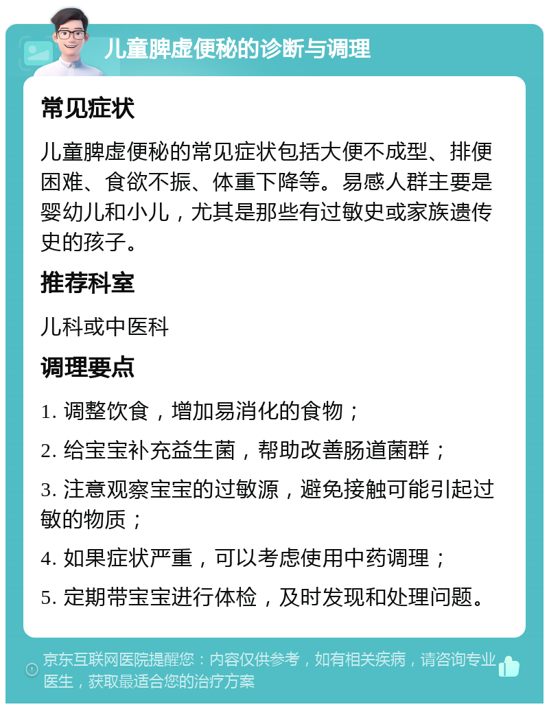 儿童脾虚便秘的诊断与调理 常见症状 儿童脾虚便秘的常见症状包括大便不成型、排便困难、食欲不振、体重下降等。易感人群主要是婴幼儿和小儿，尤其是那些有过敏史或家族遗传史的孩子。 推荐科室 儿科或中医科 调理要点 1. 调整饮食，增加易消化的食物； 2. 给宝宝补充益生菌，帮助改善肠道菌群； 3. 注意观察宝宝的过敏源，避免接触可能引起过敏的物质； 4. 如果症状严重，可以考虑使用中药调理； 5. 定期带宝宝进行体检，及时发现和处理问题。