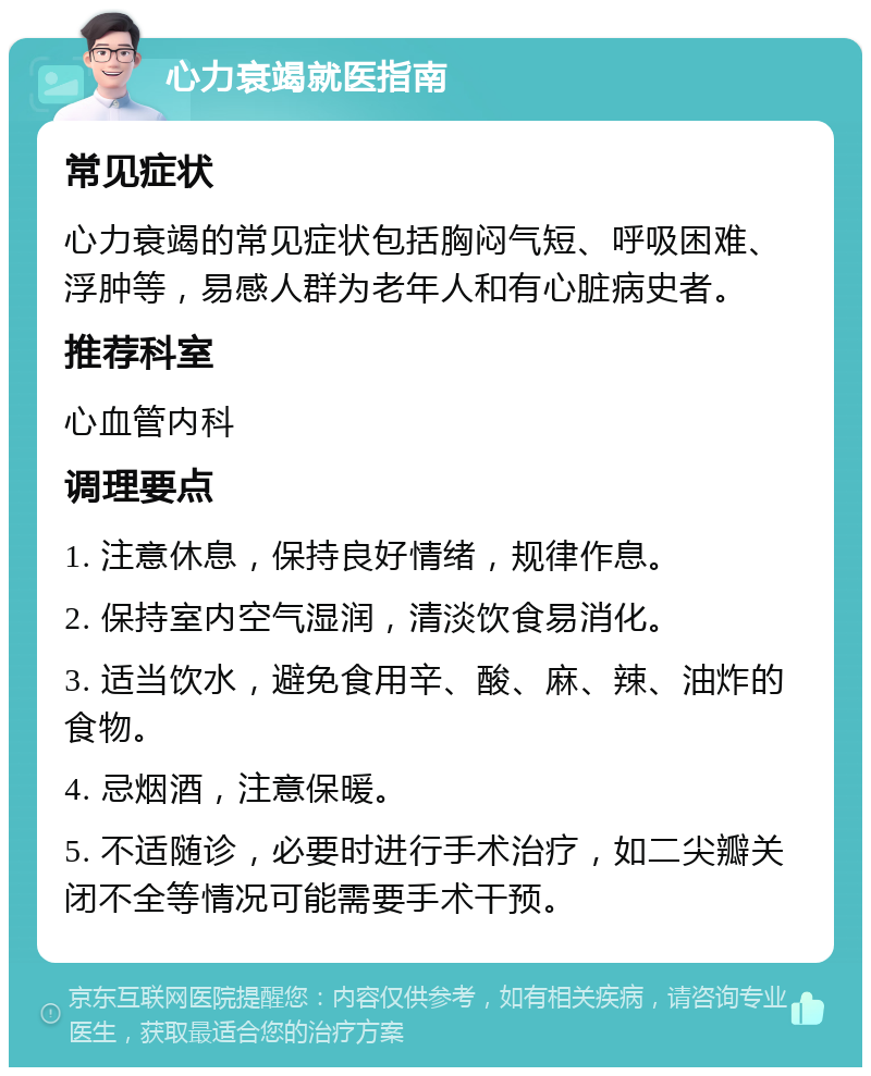 心力衰竭就医指南 常见症状 心力衰竭的常见症状包括胸闷气短、呼吸困难、浮肿等，易感人群为老年人和有心脏病史者。 推荐科室 心血管内科 调理要点 1. 注意休息，保持良好情绪，规律作息。 2. 保持室内空气湿润，清淡饮食易消化。 3. 适当饮水，避免食用辛、酸、麻、辣、油炸的食物。 4. 忌烟酒，注意保暖。 5. 不适随诊，必要时进行手术治疗，如二尖瓣关闭不全等情况可能需要手术干预。