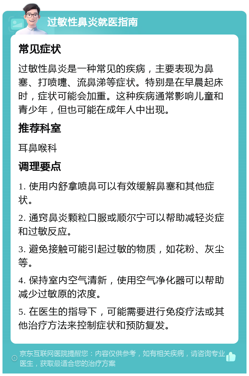 过敏性鼻炎就医指南 常见症状 过敏性鼻炎是一种常见的疾病，主要表现为鼻塞、打喷嚏、流鼻涕等症状。特别是在早晨起床时，症状可能会加重。这种疾病通常影响儿童和青少年，但也可能在成年人中出现。 推荐科室 耳鼻喉科 调理要点 1. 使用内舒拿喷鼻可以有效缓解鼻塞和其他症状。 2. 通窍鼻炎颗粒口服或顺尔宁可以帮助减轻炎症和过敏反应。 3. 避免接触可能引起过敏的物质，如花粉、灰尘等。 4. 保持室内空气清新，使用空气净化器可以帮助减少过敏原的浓度。 5. 在医生的指导下，可能需要进行免疫疗法或其他治疗方法来控制症状和预防复发。