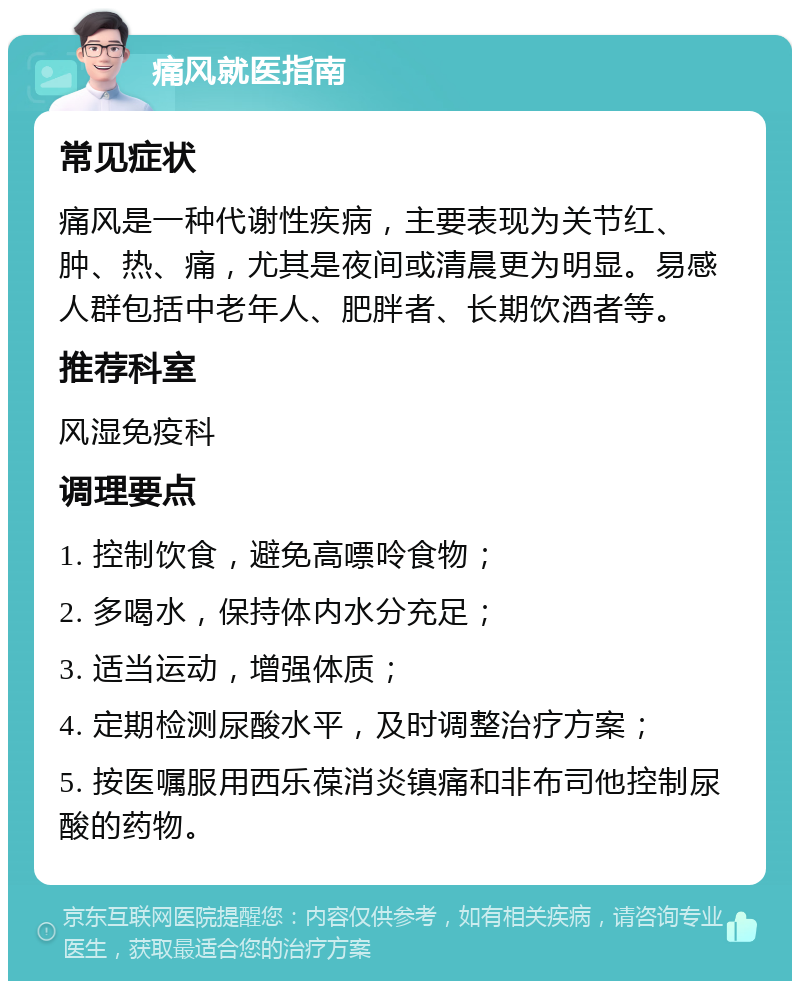 痛风就医指南 常见症状 痛风是一种代谢性疾病，主要表现为关节红、肿、热、痛，尤其是夜间或清晨更为明显。易感人群包括中老年人、肥胖者、长期饮酒者等。 推荐科室 风湿免疫科 调理要点 1. 控制饮食，避免高嘌呤食物； 2. 多喝水，保持体内水分充足； 3. 适当运动，增强体质； 4. 定期检测尿酸水平，及时调整治疗方案； 5. 按医嘱服用西乐葆消炎镇痛和非布司他控制尿酸的药物。