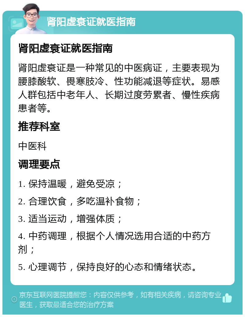 肾阳虚衰证就医指南 肾阳虚衰证就医指南 肾阳虚衰证是一种常见的中医病证，主要表现为腰膝酸软、畏寒肢冷、性功能减退等症状。易感人群包括中老年人、长期过度劳累者、慢性疾病患者等。 推荐科室 中医科 调理要点 1. 保持温暖，避免受凉； 2. 合理饮食，多吃温补食物； 3. 适当运动，增强体质； 4. 中药调理，根据个人情况选用合适的中药方剂； 5. 心理调节，保持良好的心态和情绪状态。