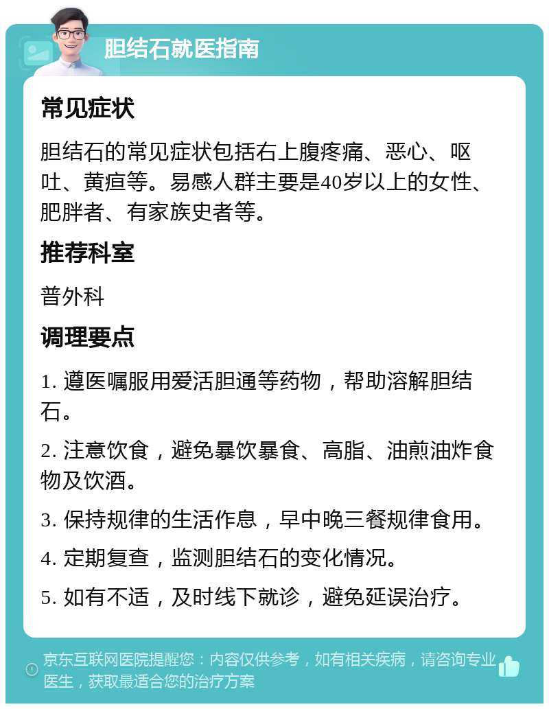 胆结石就医指南 常见症状 胆结石的常见症状包括右上腹疼痛、恶心、呕吐、黄疸等。易感人群主要是40岁以上的女性、肥胖者、有家族史者等。 推荐科室 普外科 调理要点 1. 遵医嘱服用爱活胆通等药物，帮助溶解胆结石。 2. 注意饮食，避免暴饮暴食、高脂、油煎油炸食物及饮酒。 3. 保持规律的生活作息，早中晚三餐规律食用。 4. 定期复查，监测胆结石的变化情况。 5. 如有不适，及时线下就诊，避免延误治疗。