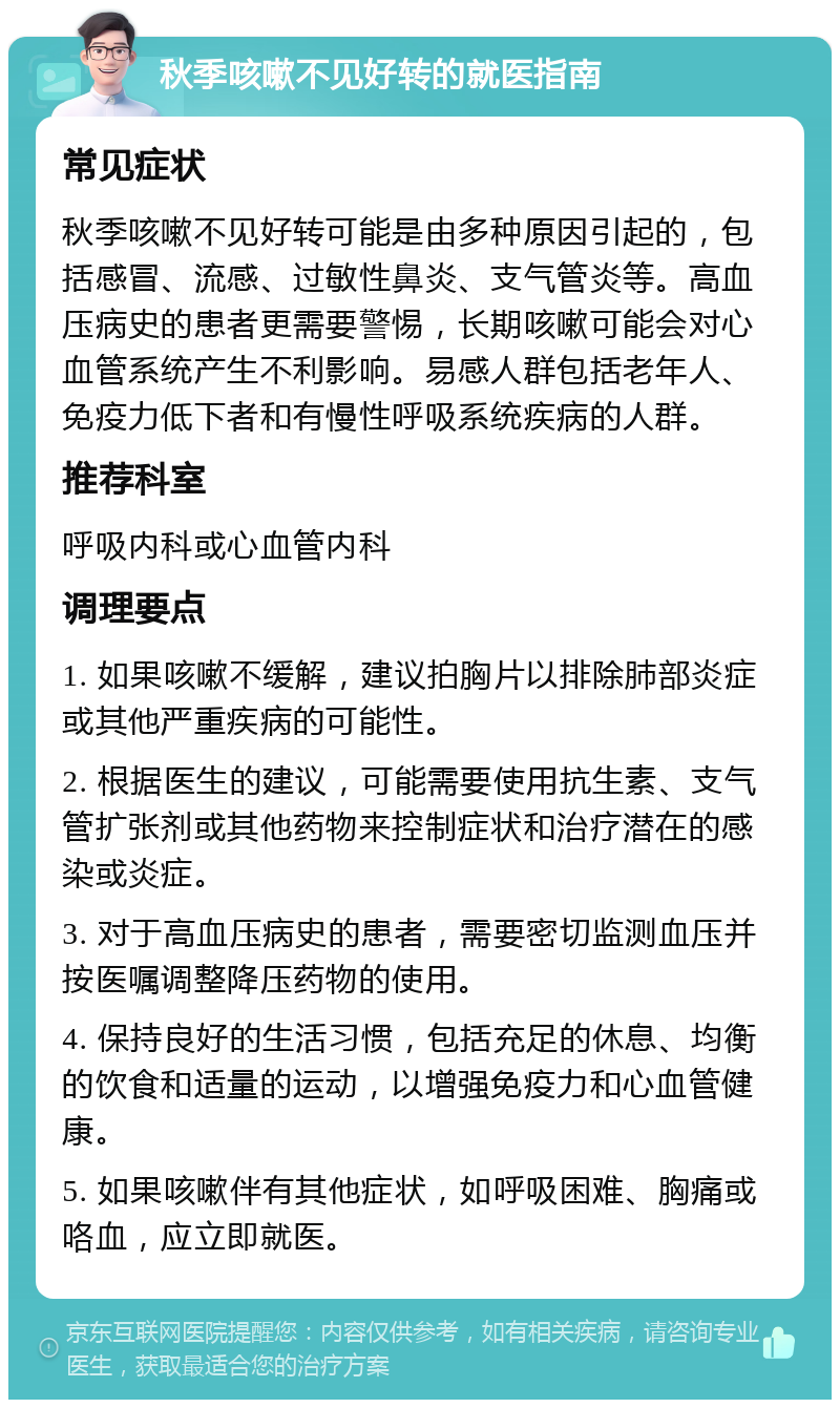 秋季咳嗽不见好转的就医指南 常见症状 秋季咳嗽不见好转可能是由多种原因引起的，包括感冒、流感、过敏性鼻炎、支气管炎等。高血压病史的患者更需要警惕，长期咳嗽可能会对心血管系统产生不利影响。易感人群包括老年人、免疫力低下者和有慢性呼吸系统疾病的人群。 推荐科室 呼吸内科或心血管内科 调理要点 1. 如果咳嗽不缓解，建议拍胸片以排除肺部炎症或其他严重疾病的可能性。 2. 根据医生的建议，可能需要使用抗生素、支气管扩张剂或其他药物来控制症状和治疗潜在的感染或炎症。 3. 对于高血压病史的患者，需要密切监测血压并按医嘱调整降压药物的使用。 4. 保持良好的生活习惯，包括充足的休息、均衡的饮食和适量的运动，以增强免疫力和心血管健康。 5. 如果咳嗽伴有其他症状，如呼吸困难、胸痛或咯血，应立即就医。