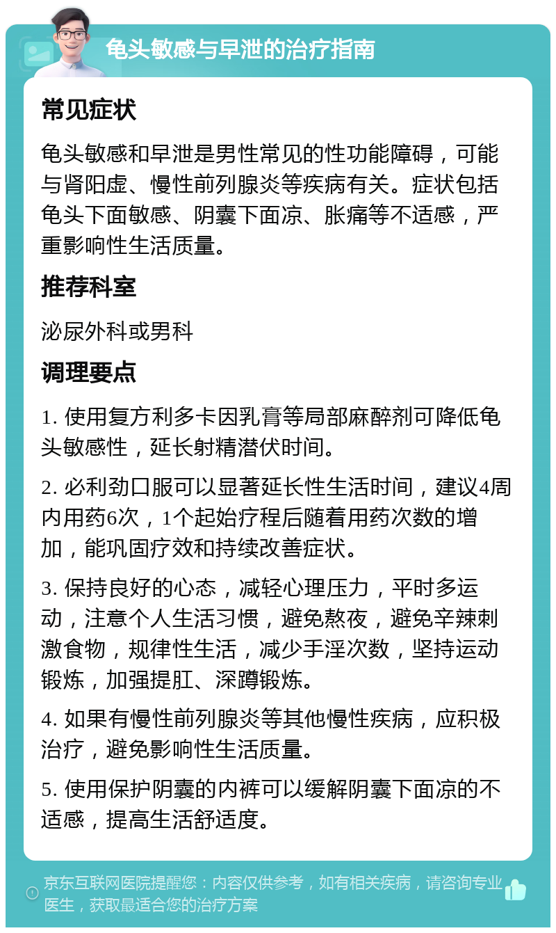 龟头敏感与早泄的治疗指南 常见症状 龟头敏感和早泄是男性常见的性功能障碍，可能与肾阳虚、慢性前列腺炎等疾病有关。症状包括龟头下面敏感、阴囊下面凉、胀痛等不适感，严重影响性生活质量。 推荐科室 泌尿外科或男科 调理要点 1. 使用复方利多卡因乳膏等局部麻醉剂可降低龟头敏感性，延长射精潜伏时间。 2. 必利劲口服可以显著延长性生活时间，建议4周内用药6次，1个起始疗程后随着用药次数的增加，能巩固疗效和持续改善症状。 3. 保持良好的心态，减轻心理压力，平时多运动，注意个人生活习惯，避免熬夜，避免辛辣刺激食物，规律性生活，减少手淫次数，坚持运动锻炼，加强提肛、深蹲锻炼。 4. 如果有慢性前列腺炎等其他慢性疾病，应积极治疗，避免影响性生活质量。 5. 使用保护阴囊的内裤可以缓解阴囊下面凉的不适感，提高生活舒适度。