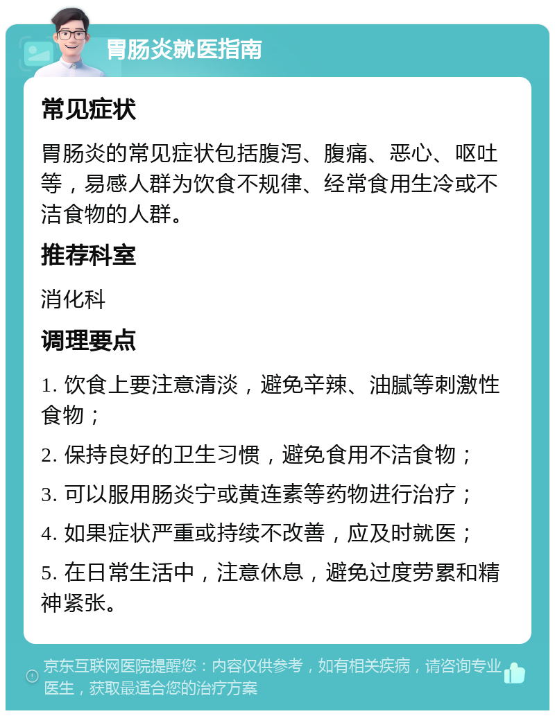 胃肠炎就医指南 常见症状 胃肠炎的常见症状包括腹泻、腹痛、恶心、呕吐等，易感人群为饮食不规律、经常食用生冷或不洁食物的人群。 推荐科室 消化科 调理要点 1. 饮食上要注意清淡，避免辛辣、油腻等刺激性食物； 2. 保持良好的卫生习惯，避免食用不洁食物； 3. 可以服用肠炎宁或黄连素等药物进行治疗； 4. 如果症状严重或持续不改善，应及时就医； 5. 在日常生活中，注意休息，避免过度劳累和精神紧张。