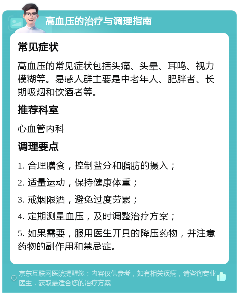 高血压的治疗与调理指南 常见症状 高血压的常见症状包括头痛、头晕、耳鸣、视力模糊等。易感人群主要是中老年人、肥胖者、长期吸烟和饮酒者等。 推荐科室 心血管内科 调理要点 1. 合理膳食，控制盐分和脂肪的摄入； 2. 适量运动，保持健康体重； 3. 戒烟限酒，避免过度劳累； 4. 定期测量血压，及时调整治疗方案； 5. 如果需要，服用医生开具的降压药物，并注意药物的副作用和禁忌症。