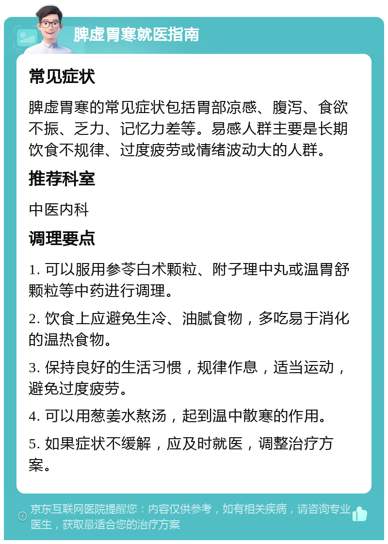 脾虚胃寒就医指南 常见症状 脾虚胃寒的常见症状包括胃部凉感、腹泻、食欲不振、乏力、记忆力差等。易感人群主要是长期饮食不规律、过度疲劳或情绪波动大的人群。 推荐科室 中医内科 调理要点 1. 可以服用参苓白术颗粒、附子理中丸或温胃舒颗粒等中药进行调理。 2. 饮食上应避免生冷、油腻食物，多吃易于消化的温热食物。 3. 保持良好的生活习惯，规律作息，适当运动，避免过度疲劳。 4. 可以用葱姜水熬汤，起到温中散寒的作用。 5. 如果症状不缓解，应及时就医，调整治疗方案。