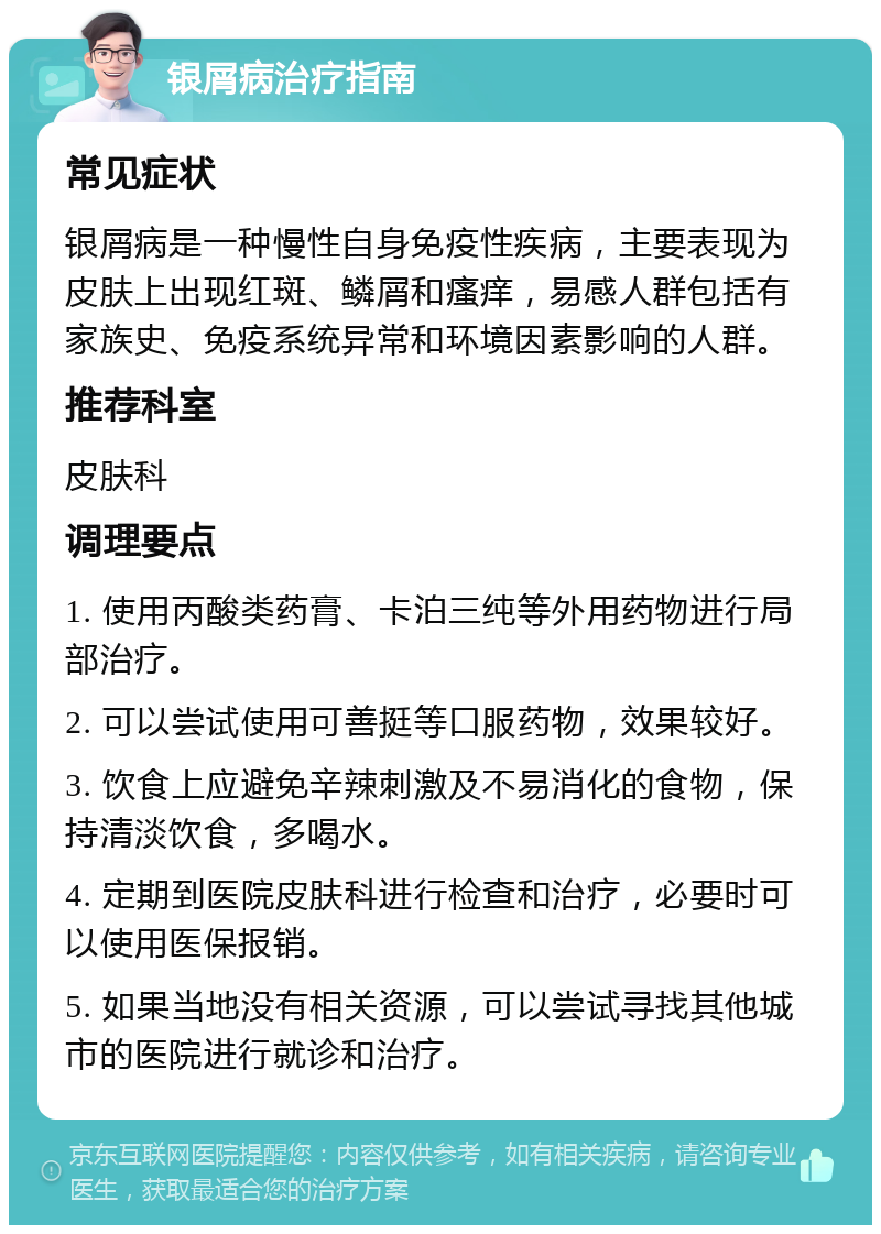 银屑病治疗指南 常见症状 银屑病是一种慢性自身免疫性疾病，主要表现为皮肤上出现红斑、鳞屑和瘙痒，易感人群包括有家族史、免疫系统异常和环境因素影响的人群。 推荐科室 皮肤科 调理要点 1. 使用丙酸类药膏、卡泊三纯等外用药物进行局部治疗。 2. 可以尝试使用可善挺等口服药物，效果较好。 3. 饮食上应避免辛辣刺激及不易消化的食物，保持清淡饮食，多喝水。 4. 定期到医院皮肤科进行检查和治疗，必要时可以使用医保报销。 5. 如果当地没有相关资源，可以尝试寻找其他城市的医院进行就诊和治疗。