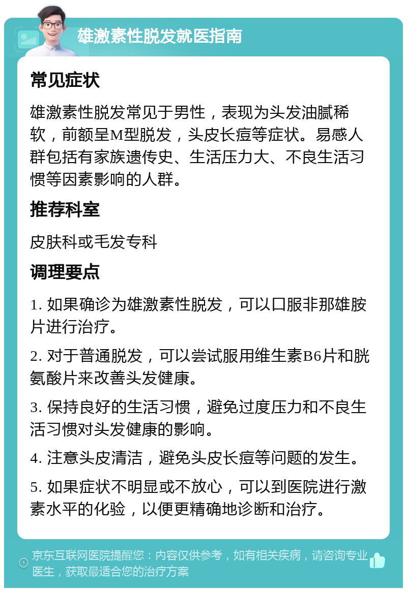 雄激素性脱发就医指南 常见症状 雄激素性脱发常见于男性，表现为头发油腻稀软，前额呈M型脱发，头皮长痘等症状。易感人群包括有家族遗传史、生活压力大、不良生活习惯等因素影响的人群。 推荐科室 皮肤科或毛发专科 调理要点 1. 如果确诊为雄激素性脱发，可以口服非那雄胺片进行治疗。 2. 对于普通脱发，可以尝试服用维生素B6片和胱氨酸片来改善头发健康。 3. 保持良好的生活习惯，避免过度压力和不良生活习惯对头发健康的影响。 4. 注意头皮清洁，避免头皮长痘等问题的发生。 5. 如果症状不明显或不放心，可以到医院进行激素水平的化验，以便更精确地诊断和治疗。