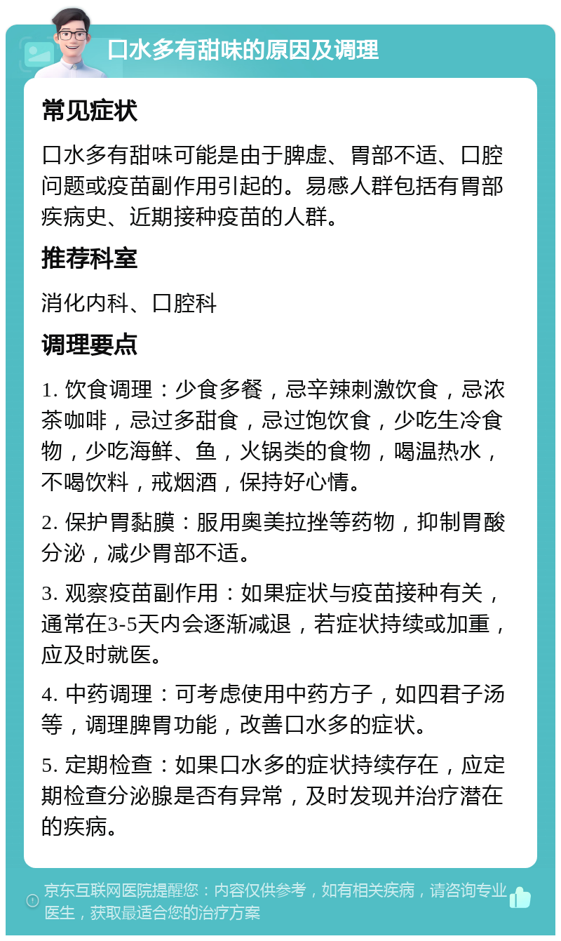 口水多有甜味的原因及调理 常见症状 口水多有甜味可能是由于脾虚、胃部不适、口腔问题或疫苗副作用引起的。易感人群包括有胃部疾病史、近期接种疫苗的人群。 推荐科室 消化内科、口腔科 调理要点 1. 饮食调理：少食多餐，忌辛辣刺激饮食，忌浓茶咖啡，忌过多甜食，忌过饱饮食，少吃生冷食物，少吃海鲜、鱼，火锅类的食物，喝温热水，不喝饮料，戒烟酒，保持好心情。 2. 保护胃黏膜：服用奥美拉挫等药物，抑制胃酸分泌，减少胃部不适。 3. 观察疫苗副作用：如果症状与疫苗接种有关，通常在3-5天内会逐渐减退，若症状持续或加重，应及时就医。 4. 中药调理：可考虑使用中药方子，如四君子汤等，调理脾胃功能，改善口水多的症状。 5. 定期检查：如果口水多的症状持续存在，应定期检查分泌腺是否有异常，及时发现并治疗潜在的疾病。