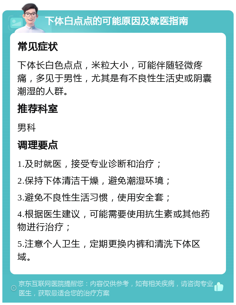 下体白点点的可能原因及就医指南 常见症状 下体长白色点点，米粒大小，可能伴随轻微疼痛，多见于男性，尤其是有不良性生活史或阴囊潮湿的人群。 推荐科室 男科 调理要点 1.及时就医，接受专业诊断和治疗； 2.保持下体清洁干燥，避免潮湿环境； 3.避免不良性生活习惯，使用安全套； 4.根据医生建议，可能需要使用抗生素或其他药物进行治疗； 5.注意个人卫生，定期更换内裤和清洗下体区域。