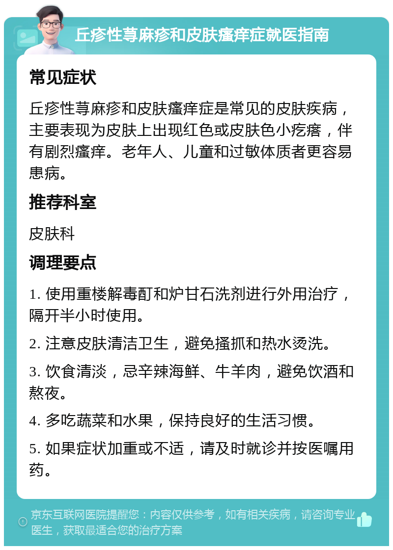 丘疹性荨麻疹和皮肤瘙痒症就医指南 常见症状 丘疹性荨麻疹和皮肤瘙痒症是常见的皮肤疾病，主要表现为皮肤上出现红色或皮肤色小疙瘩，伴有剧烈瘙痒。老年人、儿童和过敏体质者更容易患病。 推荐科室 皮肤科 调理要点 1. 使用重楼解毒酊和炉甘石洗剂进行外用治疗，隔开半小时使用。 2. 注意皮肤清洁卫生，避免搔抓和热水烫洗。 3. 饮食清淡，忌辛辣海鲜、牛羊肉，避免饮酒和熬夜。 4. 多吃蔬菜和水果，保持良好的生活习惯。 5. 如果症状加重或不适，请及时就诊并按医嘱用药。