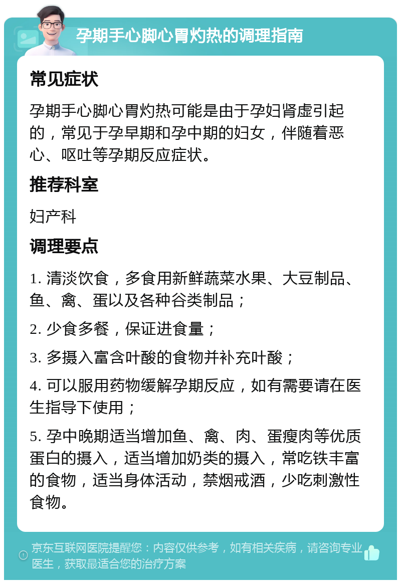 孕期手心脚心胃灼热的调理指南 常见症状 孕期手心脚心胃灼热可能是由于孕妇肾虚引起的，常见于孕早期和孕中期的妇女，伴随着恶心、呕吐等孕期反应症状。 推荐科室 妇产科 调理要点 1. 清淡饮食，多食用新鲜蔬菜水果、大豆制品、鱼、禽、蛋以及各种谷类制品； 2. 少食多餐，保证进食量； 3. 多摄入富含叶酸的食物并补充叶酸； 4. 可以服用药物缓解孕期反应，如有需要请在医生指导下使用； 5. 孕中晚期适当增加鱼、禽、肉、蛋瘦肉等优质蛋白的摄入，适当增加奶类的摄入，常吃铁丰富的食物，适当身体活动，禁烟戒酒，少吃刺激性食物。