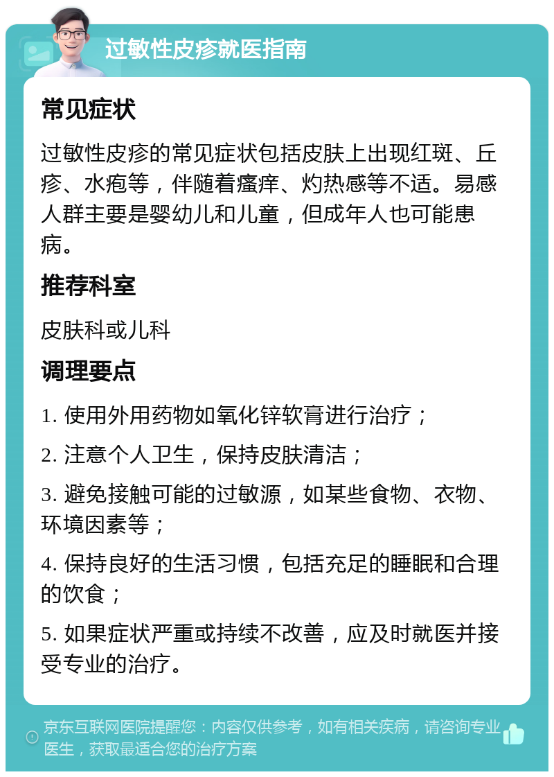 过敏性皮疹就医指南 常见症状 过敏性皮疹的常见症状包括皮肤上出现红斑、丘疹、水疱等，伴随着瘙痒、灼热感等不适。易感人群主要是婴幼儿和儿童，但成年人也可能患病。 推荐科室 皮肤科或儿科 调理要点 1. 使用外用药物如氧化锌软膏进行治疗； 2. 注意个人卫生，保持皮肤清洁； 3. 避免接触可能的过敏源，如某些食物、衣物、环境因素等； 4. 保持良好的生活习惯，包括充足的睡眠和合理的饮食； 5. 如果症状严重或持续不改善，应及时就医并接受专业的治疗。