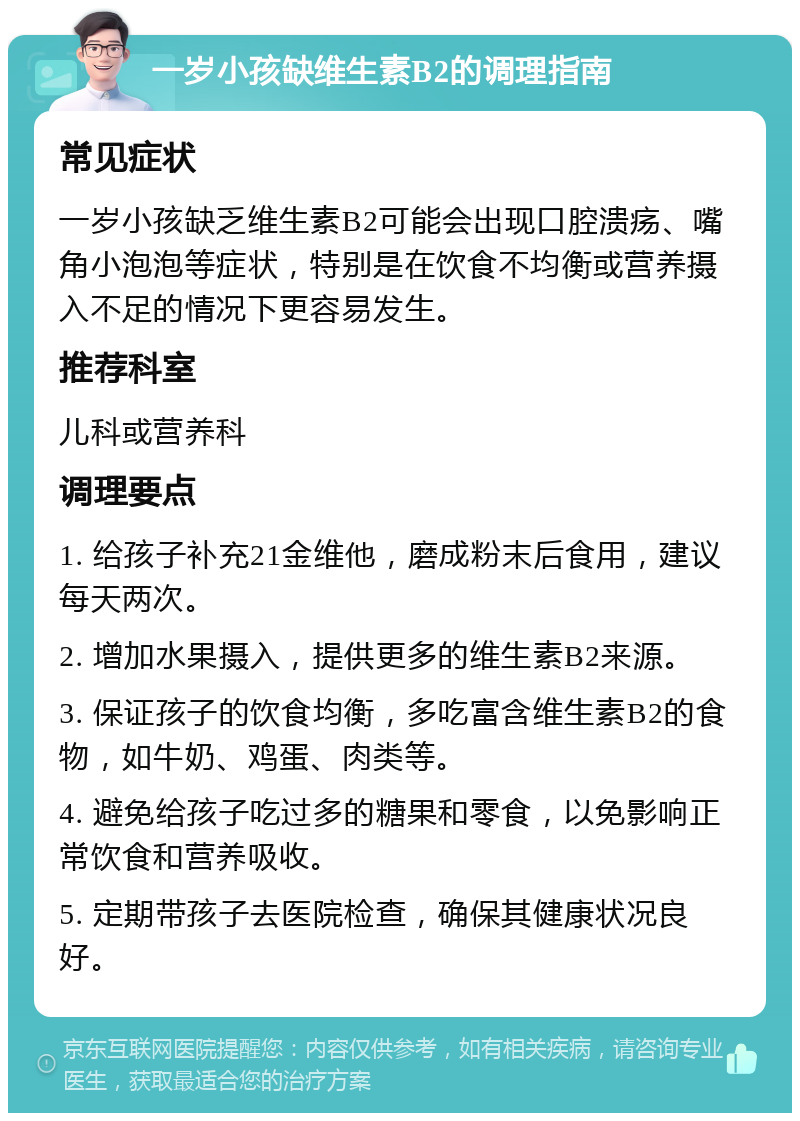 一岁小孩缺维生素B2的调理指南 常见症状 一岁小孩缺乏维生素B2可能会出现口腔溃疡、嘴角小泡泡等症状，特别是在饮食不均衡或营养摄入不足的情况下更容易发生。 推荐科室 儿科或营养科 调理要点 1. 给孩子补充21金维他，磨成粉末后食用，建议每天两次。 2. 增加水果摄入，提供更多的维生素B2来源。 3. 保证孩子的饮食均衡，多吃富含维生素B2的食物，如牛奶、鸡蛋、肉类等。 4. 避免给孩子吃过多的糖果和零食，以免影响正常饮食和营养吸收。 5. 定期带孩子去医院检查，确保其健康状况良好。