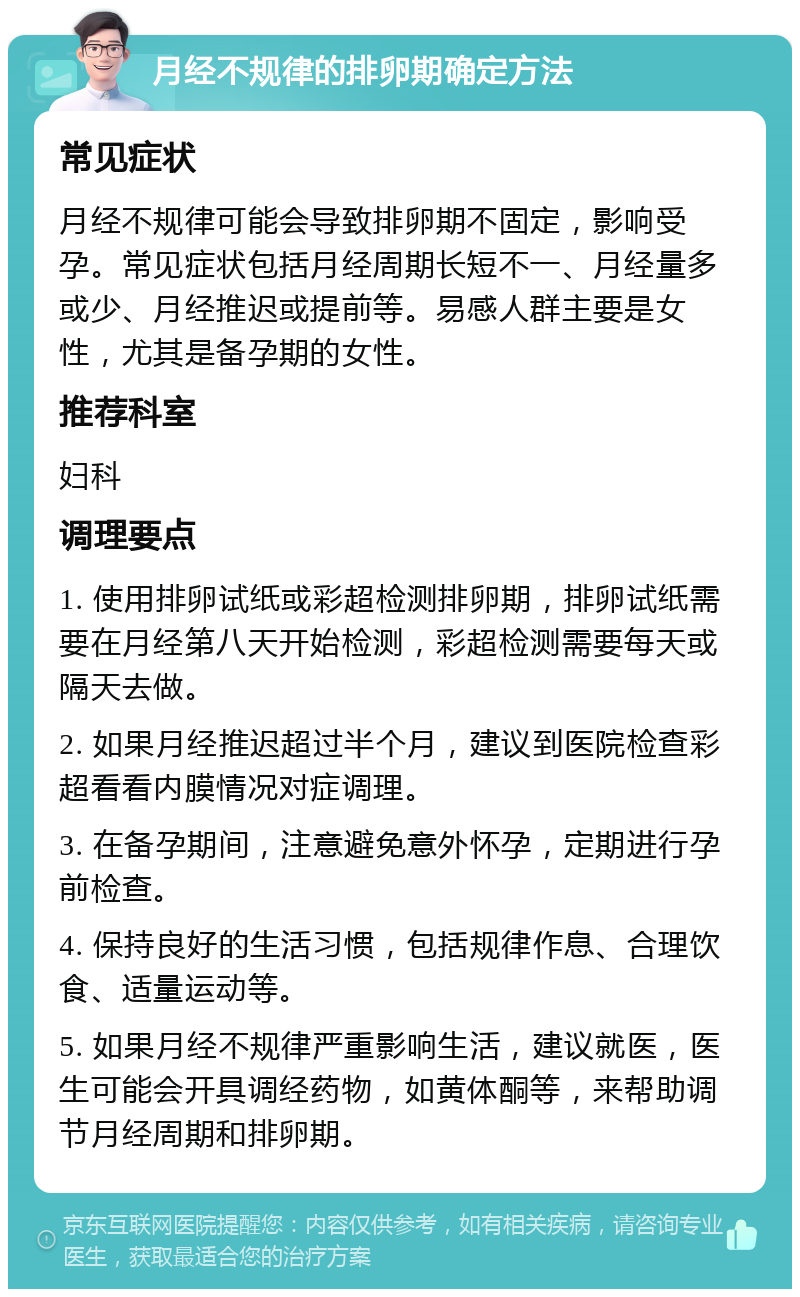 月经不规律的排卵期确定方法 常见症状 月经不规律可能会导致排卵期不固定，影响受孕。常见症状包括月经周期长短不一、月经量多或少、月经推迟或提前等。易感人群主要是女性，尤其是备孕期的女性。 推荐科室 妇科 调理要点 1. 使用排卵试纸或彩超检测排卵期，排卵试纸需要在月经第八天开始检测，彩超检测需要每天或隔天去做。 2. 如果月经推迟超过半个月，建议到医院检查彩超看看内膜情况对症调理。 3. 在备孕期间，注意避免意外怀孕，定期进行孕前检查。 4. 保持良好的生活习惯，包括规律作息、合理饮食、适量运动等。 5. 如果月经不规律严重影响生活，建议就医，医生可能会开具调经药物，如黄体酮等，来帮助调节月经周期和排卵期。