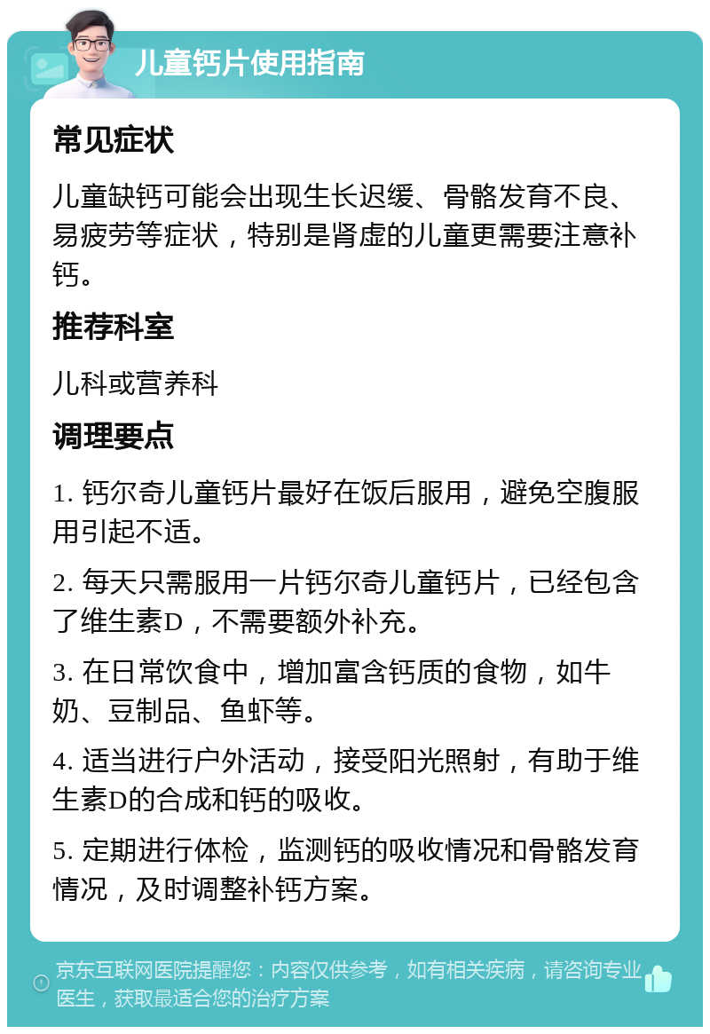 儿童钙片使用指南 常见症状 儿童缺钙可能会出现生长迟缓、骨骼发育不良、易疲劳等症状，特别是肾虚的儿童更需要注意补钙。 推荐科室 儿科或营养科 调理要点 1. 钙尔奇儿童钙片最好在饭后服用，避免空腹服用引起不适。 2. 每天只需服用一片钙尔奇儿童钙片，已经包含了维生素D，不需要额外补充。 3. 在日常饮食中，增加富含钙质的食物，如牛奶、豆制品、鱼虾等。 4. 适当进行户外活动，接受阳光照射，有助于维生素D的合成和钙的吸收。 5. 定期进行体检，监测钙的吸收情况和骨骼发育情况，及时调整补钙方案。