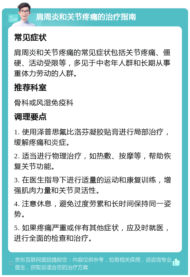 肩周炎和关节疼痛的治疗指南 常见症状 肩周炎和关节疼痛的常见症状包括关节疼痛、僵硬、活动受限等，多见于中老年人群和长期从事重体力劳动的人群。 推荐科室 骨科或风湿免疫科 调理要点 1. 使用泽普思氟比洛芬凝胶贴膏进行局部治疗，缓解疼痛和炎症。 2. 适当进行物理治疗，如热敷、按摩等，帮助恢复关节功能。 3. 在医生指导下进行适量的运动和康复训练，增强肌肉力量和关节灵活性。 4. 注意休息，避免过度劳累和长时间保持同一姿势。 5. 如果疼痛严重或伴有其他症状，应及时就医，进行全面的检查和治疗。