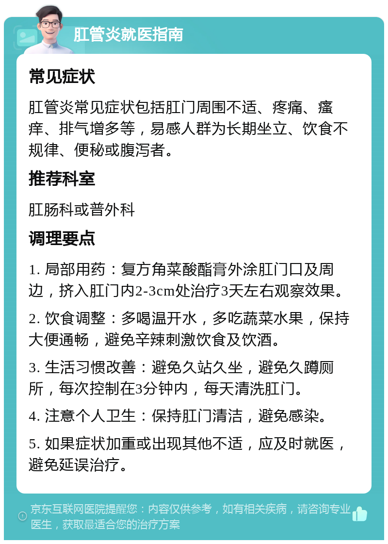 肛管炎就医指南 常见症状 肛管炎常见症状包括肛门周围不适、疼痛、瘙痒、排气增多等，易感人群为长期坐立、饮食不规律、便秘或腹泻者。 推荐科室 肛肠科或普外科 调理要点 1. 局部用药：复方角菜酸酯膏外涂肛门口及周边，挤入肛门内2-3cm处治疗3天左右观察效果。 2. 饮食调整：多喝温开水，多吃蔬菜水果，保持大便通畅，避免辛辣刺激饮食及饮酒。 3. 生活习惯改善：避免久站久坐，避免久蹲厕所，每次控制在3分钟内，每天清洗肛门。 4. 注意个人卫生：保持肛门清洁，避免感染。 5. 如果症状加重或出现其他不适，应及时就医，避免延误治疗。