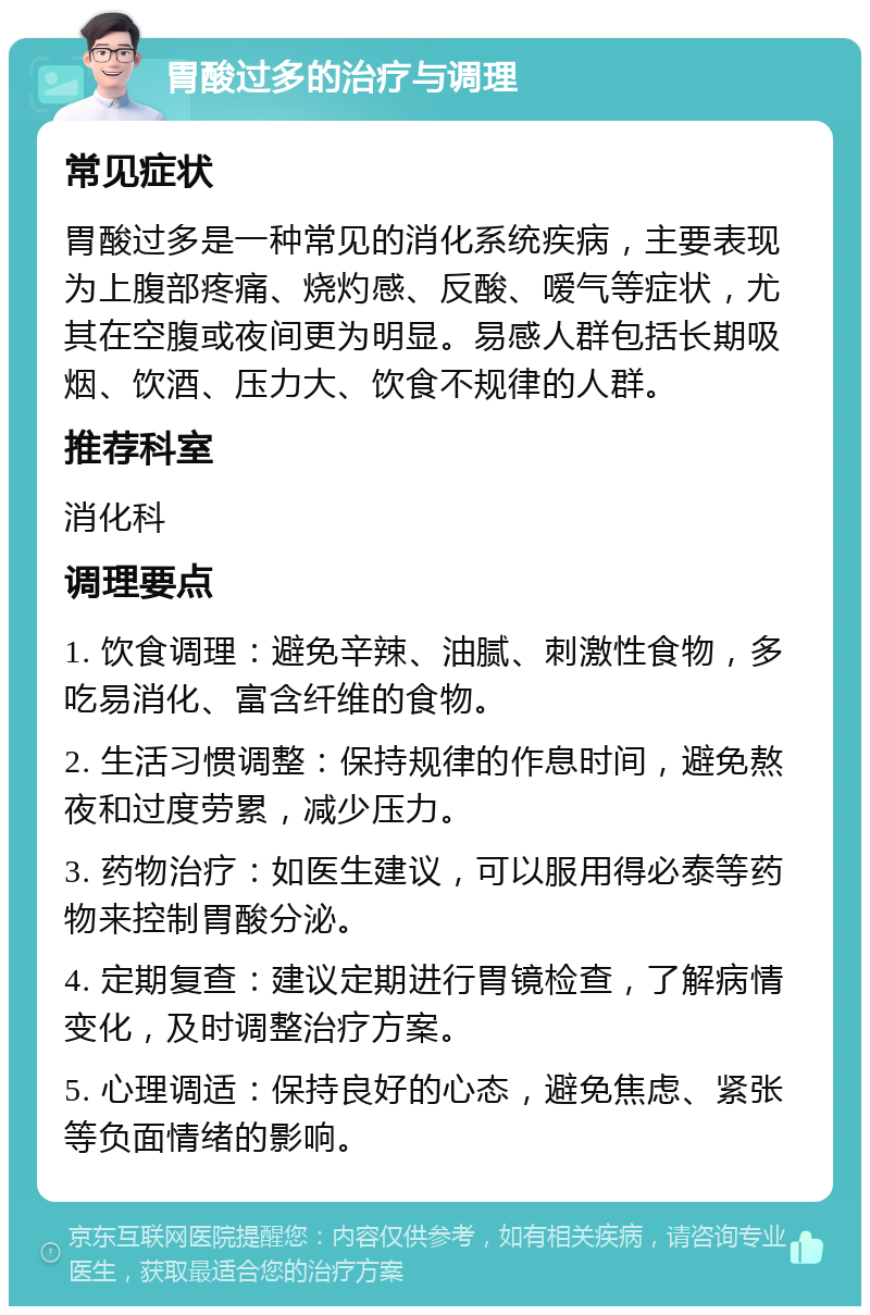 胃酸过多的治疗与调理 常见症状 胃酸过多是一种常见的消化系统疾病，主要表现为上腹部疼痛、烧灼感、反酸、嗳气等症状，尤其在空腹或夜间更为明显。易感人群包括长期吸烟、饮酒、压力大、饮食不规律的人群。 推荐科室 消化科 调理要点 1. 饮食调理：避免辛辣、油腻、刺激性食物，多吃易消化、富含纤维的食物。 2. 生活习惯调整：保持规律的作息时间，避免熬夜和过度劳累，减少压力。 3. 药物治疗：如医生建议，可以服用得必泰等药物来控制胃酸分泌。 4. 定期复查：建议定期进行胃镜检查，了解病情变化，及时调整治疗方案。 5. 心理调适：保持良好的心态，避免焦虑、紧张等负面情绪的影响。