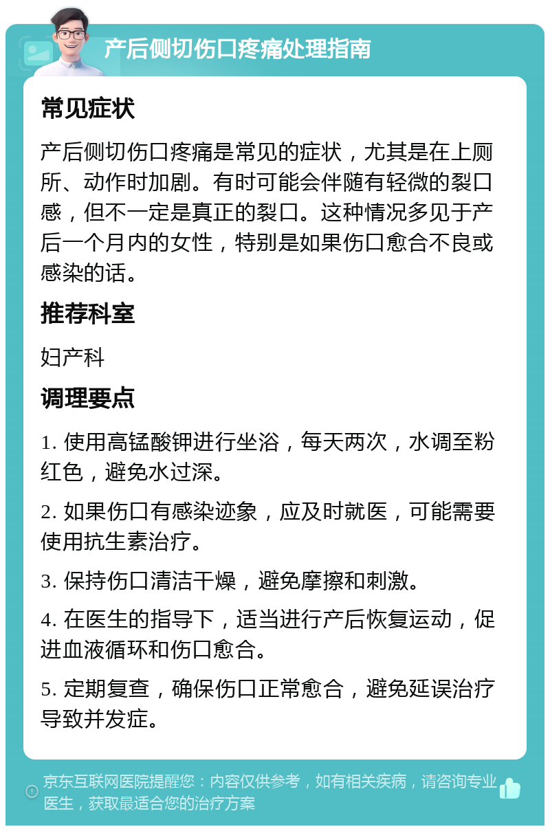 产后侧切伤口疼痛处理指南 常见症状 产后侧切伤口疼痛是常见的症状，尤其是在上厕所、动作时加剧。有时可能会伴随有轻微的裂口感，但不一定是真正的裂口。这种情况多见于产后一个月内的女性，特别是如果伤口愈合不良或感染的话。 推荐科室 妇产科 调理要点 1. 使用高锰酸钾进行坐浴，每天两次，水调至粉红色，避免水过深。 2. 如果伤口有感染迹象，应及时就医，可能需要使用抗生素治疗。 3. 保持伤口清洁干燥，避免摩擦和刺激。 4. 在医生的指导下，适当进行产后恢复运动，促进血液循环和伤口愈合。 5. 定期复查，确保伤口正常愈合，避免延误治疗导致并发症。