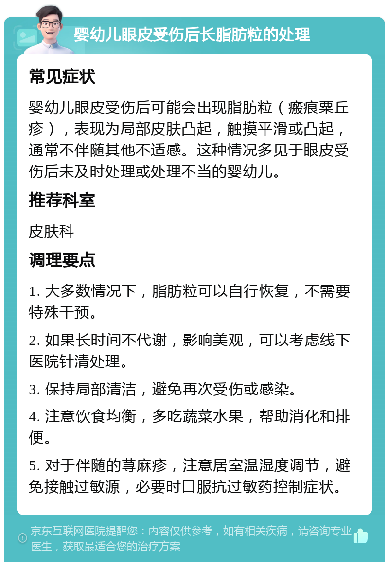 婴幼儿眼皮受伤后长脂肪粒的处理 常见症状 婴幼儿眼皮受伤后可能会出现脂肪粒（瘢痕粟丘疹），表现为局部皮肤凸起，触摸平滑或凸起，通常不伴随其他不适感。这种情况多见于眼皮受伤后未及时处理或处理不当的婴幼儿。 推荐科室 皮肤科 调理要点 1. 大多数情况下，脂肪粒可以自行恢复，不需要特殊干预。 2. 如果长时间不代谢，影响美观，可以考虑线下医院针清处理。 3. 保持局部清洁，避免再次受伤或感染。 4. 注意饮食均衡，多吃蔬菜水果，帮助消化和排便。 5. 对于伴随的荨麻疹，注意居室温湿度调节，避免接触过敏源，必要时口服抗过敏药控制症状。