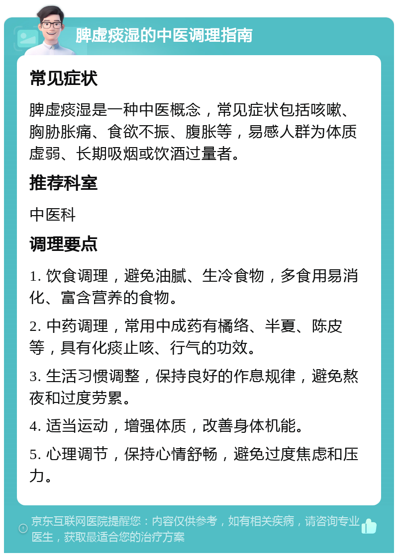 脾虚痰湿的中医调理指南 常见症状 脾虚痰湿是一种中医概念，常见症状包括咳嗽、胸胁胀痛、食欲不振、腹胀等，易感人群为体质虚弱、长期吸烟或饮酒过量者。 推荐科室 中医科 调理要点 1. 饮食调理，避免油腻、生冷食物，多食用易消化、富含营养的食物。 2. 中药调理，常用中成药有橘络、半夏、陈皮等，具有化痰止咳、行气的功效。 3. 生活习惯调整，保持良好的作息规律，避免熬夜和过度劳累。 4. 适当运动，增强体质，改善身体机能。 5. 心理调节，保持心情舒畅，避免过度焦虑和压力。