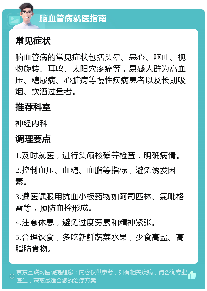 脑血管病就医指南 常见症状 脑血管病的常见症状包括头晕、恶心、呕吐、视物旋转、耳鸣、太阳穴疼痛等，易感人群为高血压、糖尿病、心脏病等慢性疾病患者以及长期吸烟、饮酒过量者。 推荐科室 神经内科 调理要点 1.及时就医，进行头颅核磁等检查，明确病情。 2.控制血压、血糖、血脂等指标，避免诱发因素。 3.遵医嘱服用抗血小板药物如阿司匹林、氯吡格雷等，预防血栓形成。 4.注意休息，避免过度劳累和精神紧张。 5.合理饮食，多吃新鲜蔬菜水果，少食高盐、高脂肪食物。