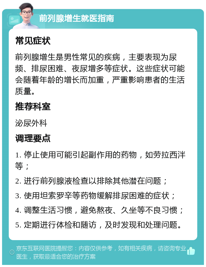 前列腺增生就医指南 常见症状 前列腺增生是男性常见的疾病，主要表现为尿频、排尿困难、夜尿增多等症状。这些症状可能会随着年龄的增长而加重，严重影响患者的生活质量。 推荐科室 泌尿外科 调理要点 1. 停止使用可能引起副作用的药物，如劳拉西泮等； 2. 进行前列腺液检查以排除其他潜在问题； 3. 使用坦索罗辛等药物缓解排尿困难的症状； 4. 调整生活习惯，避免熬夜、久坐等不良习惯； 5. 定期进行体检和随访，及时发现和处理问题。