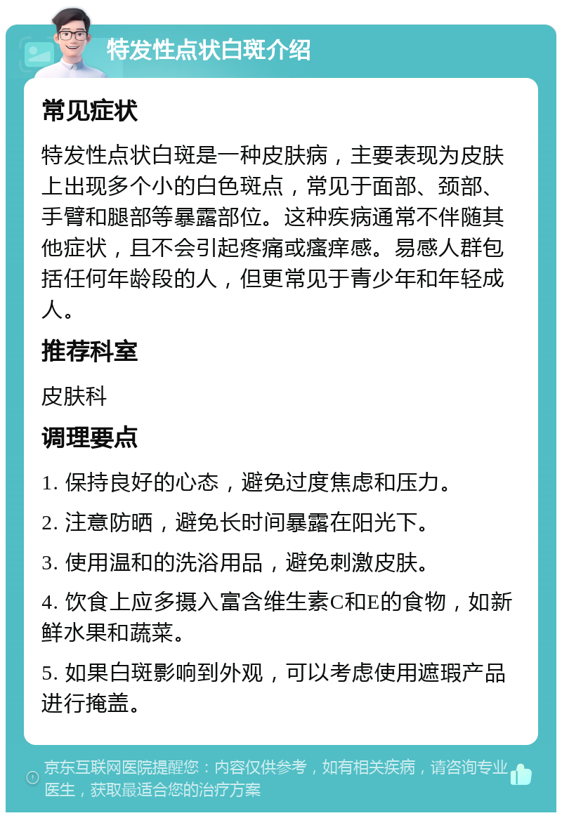 特发性点状白斑介绍 常见症状 特发性点状白斑是一种皮肤病，主要表现为皮肤上出现多个小的白色斑点，常见于面部、颈部、手臂和腿部等暴露部位。这种疾病通常不伴随其他症状，且不会引起疼痛或瘙痒感。易感人群包括任何年龄段的人，但更常见于青少年和年轻成人。 推荐科室 皮肤科 调理要点 1. 保持良好的心态，避免过度焦虑和压力。 2. 注意防晒，避免长时间暴露在阳光下。 3. 使用温和的洗浴用品，避免刺激皮肤。 4. 饮食上应多摄入富含维生素C和E的食物，如新鲜水果和蔬菜。 5. 如果白斑影响到外观，可以考虑使用遮瑕产品进行掩盖。