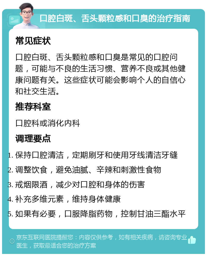 口腔白斑、舌头颗粒感和口臭的治疗指南 常见症状 口腔白斑、舌头颗粒感和口臭是常见的口腔问题，可能与不良的生活习惯、营养不良或其他健康问题有关。这些症状可能会影响个人的自信心和社交生活。 推荐科室 口腔科或消化内科 调理要点 保持口腔清洁，定期刷牙和使用牙线清洁牙缝 调整饮食，避免油腻、辛辣和刺激性食物 戒烟限酒，减少对口腔和身体的伤害 补充多维元素，维持身体健康 如果有必要，口服降脂药物，控制甘油三酯水平