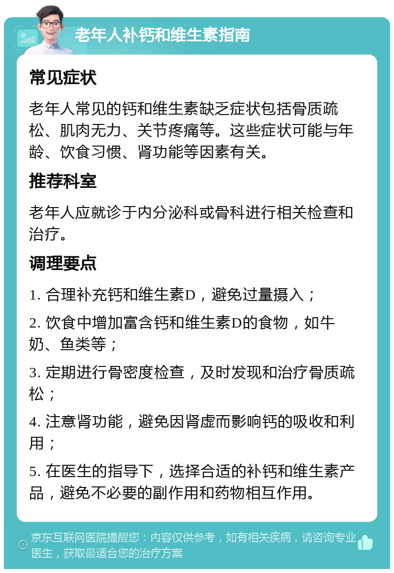 老年人补钙和维生素指南 常见症状 老年人常见的钙和维生素缺乏症状包括骨质疏松、肌肉无力、关节疼痛等。这些症状可能与年龄、饮食习惯、肾功能等因素有关。 推荐科室 老年人应就诊于内分泌科或骨科进行相关检查和治疗。 调理要点 1. 合理补充钙和维生素D，避免过量摄入； 2. 饮食中增加富含钙和维生素D的食物，如牛奶、鱼类等； 3. 定期进行骨密度检查，及时发现和治疗骨质疏松； 4. 注意肾功能，避免因肾虚而影响钙的吸收和利用； 5. 在医生的指导下，选择合适的补钙和维生素产品，避免不必要的副作用和药物相互作用。