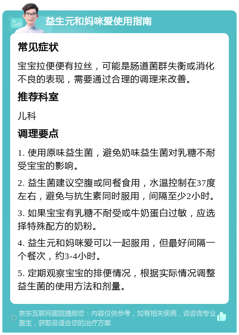 益生元和妈咪爱使用指南 常见症状 宝宝拉便便有拉丝，可能是肠道菌群失衡或消化不良的表现，需要通过合理的调理来改善。 推荐科室 儿科 调理要点 1. 使用原味益生菌，避免奶味益生菌对乳糖不耐受宝宝的影响。 2. 益生菌建议空腹或同餐食用，水温控制在37度左右，避免与抗生素同时服用，间隔至少2小时。 3. 如果宝宝有乳糖不耐受或牛奶蛋白过敏，应选择特殊配方的奶粉。 4. 益生元和妈咪爱可以一起服用，但最好间隔一个餐次，约3-4小时。 5. 定期观察宝宝的排便情况，根据实际情况调整益生菌的使用方法和剂量。