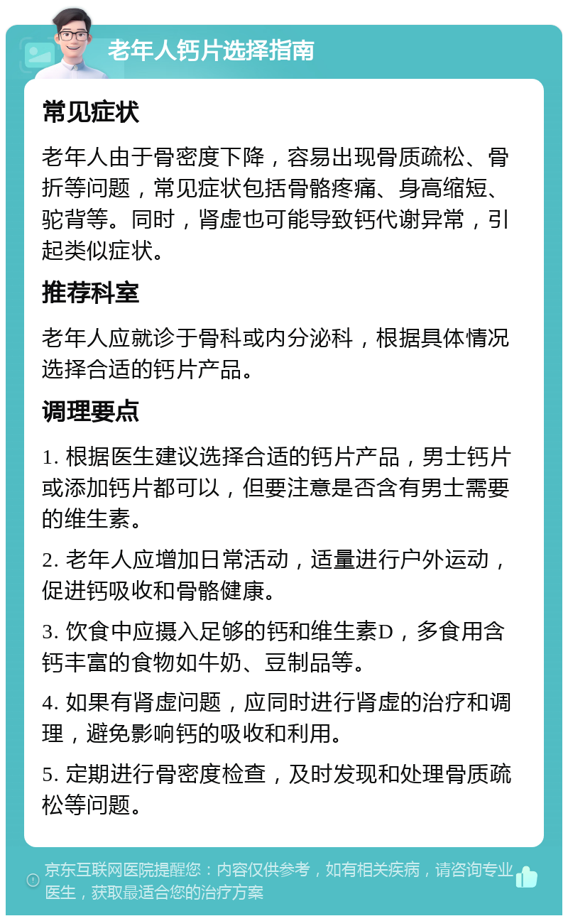 老年人钙片选择指南 常见症状 老年人由于骨密度下降，容易出现骨质疏松、骨折等问题，常见症状包括骨骼疼痛、身高缩短、驼背等。同时，肾虚也可能导致钙代谢异常，引起类似症状。 推荐科室 老年人应就诊于骨科或内分泌科，根据具体情况选择合适的钙片产品。 调理要点 1. 根据医生建议选择合适的钙片产品，男士钙片或添加钙片都可以，但要注意是否含有男士需要的维生素。 2. 老年人应增加日常活动，适量进行户外运动，促进钙吸收和骨骼健康。 3. 饮食中应摄入足够的钙和维生素D，多食用含钙丰富的食物如牛奶、豆制品等。 4. 如果有肾虚问题，应同时进行肾虚的治疗和调理，避免影响钙的吸收和利用。 5. 定期进行骨密度检查，及时发现和处理骨质疏松等问题。