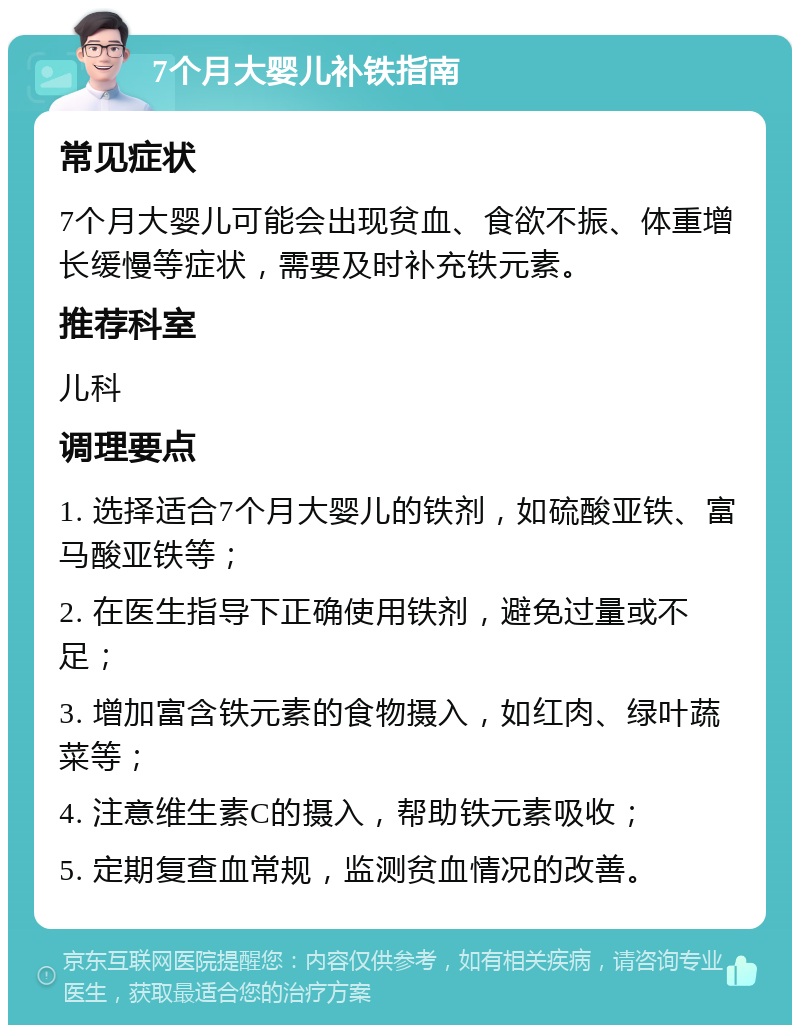 7个月大婴儿补铁指南 常见症状 7个月大婴儿可能会出现贫血、食欲不振、体重增长缓慢等症状，需要及时补充铁元素。 推荐科室 儿科 调理要点 1. 选择适合7个月大婴儿的铁剂，如硫酸亚铁、富马酸亚铁等； 2. 在医生指导下正确使用铁剂，避免过量或不足； 3. 增加富含铁元素的食物摄入，如红肉、绿叶蔬菜等； 4. 注意维生素C的摄入，帮助铁元素吸收； 5. 定期复查血常规，监测贫血情况的改善。