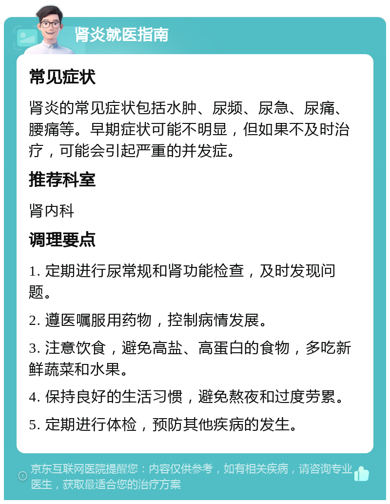 肾炎就医指南 常见症状 肾炎的常见症状包括水肿、尿频、尿急、尿痛、腰痛等。早期症状可能不明显，但如果不及时治疗，可能会引起严重的并发症。 推荐科室 肾内科 调理要点 1. 定期进行尿常规和肾功能检查，及时发现问题。 2. 遵医嘱服用药物，控制病情发展。 3. 注意饮食，避免高盐、高蛋白的食物，多吃新鲜蔬菜和水果。 4. 保持良好的生活习惯，避免熬夜和过度劳累。 5. 定期进行体检，预防其他疾病的发生。