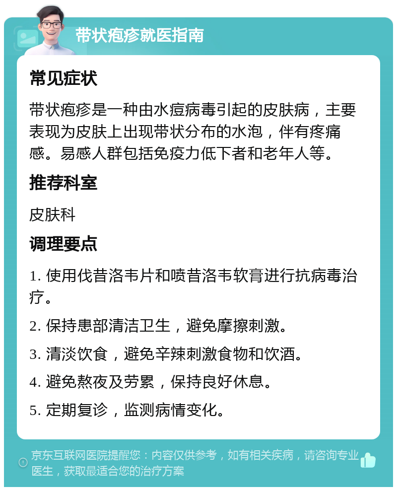 带状疱疹就医指南 常见症状 带状疱疹是一种由水痘病毒引起的皮肤病，主要表现为皮肤上出现带状分布的水泡，伴有疼痛感。易感人群包括免疫力低下者和老年人等。 推荐科室 皮肤科 调理要点 1. 使用伐昔洛韦片和喷昔洛韦软膏进行抗病毒治疗。 2. 保持患部清洁卫生，避免摩擦刺激。 3. 清淡饮食，避免辛辣刺激食物和饮酒。 4. 避免熬夜及劳累，保持良好休息。 5. 定期复诊，监测病情变化。