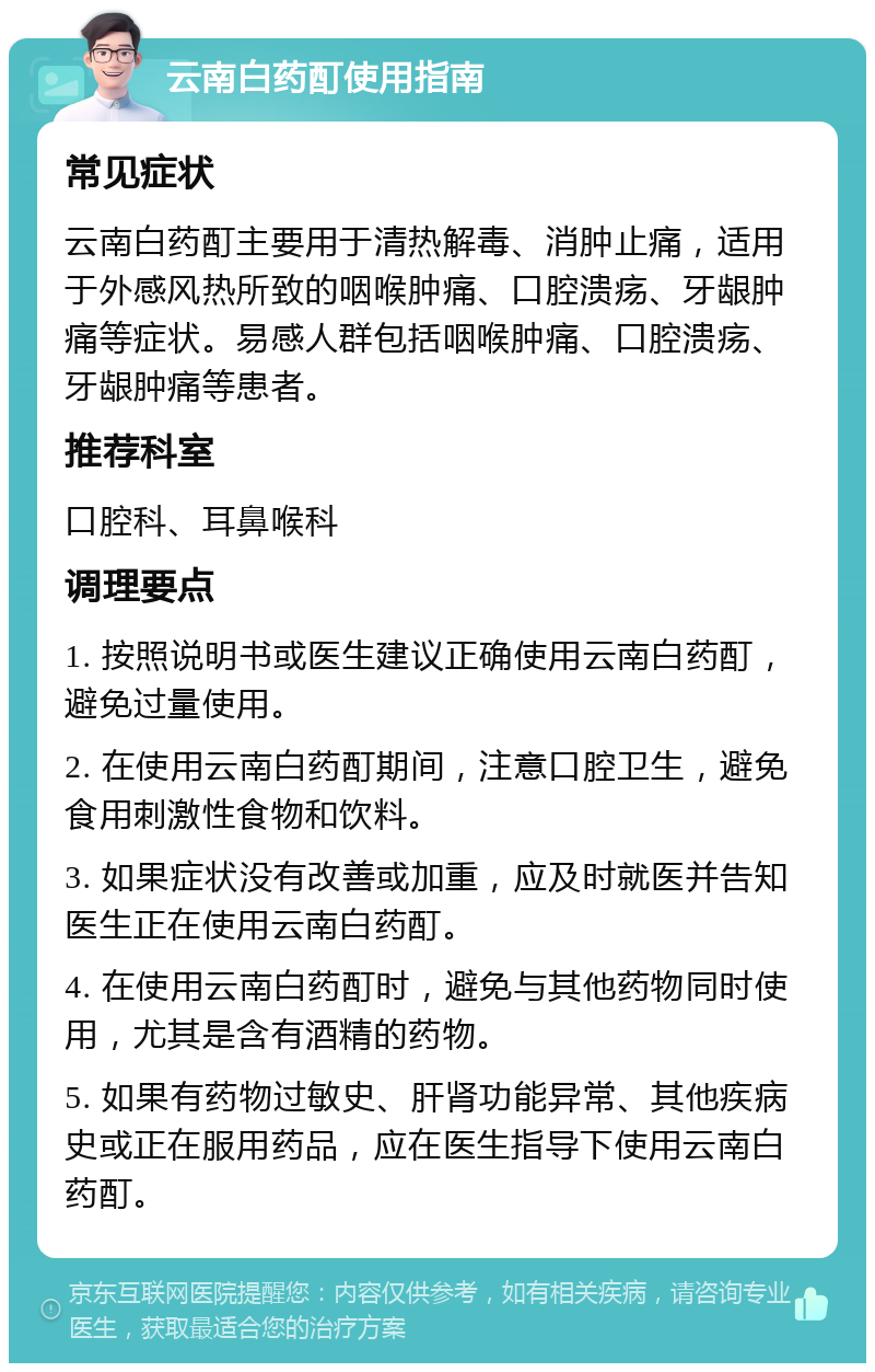 云南白药酊使用指南 常见症状 云南白药酊主要用于清热解毒、消肿止痛，适用于外感风热所致的咽喉肿痛、口腔溃疡、牙龈肿痛等症状。易感人群包括咽喉肿痛、口腔溃疡、牙龈肿痛等患者。 推荐科室 口腔科、耳鼻喉科 调理要点 1. 按照说明书或医生建议正确使用云南白药酊，避免过量使用。 2. 在使用云南白药酊期间，注意口腔卫生，避免食用刺激性食物和饮料。 3. 如果症状没有改善或加重，应及时就医并告知医生正在使用云南白药酊。 4. 在使用云南白药酊时，避免与其他药物同时使用，尤其是含有酒精的药物。 5. 如果有药物过敏史、肝肾功能异常、其他疾病史或正在服用药品，应在医生指导下使用云南白药酊。