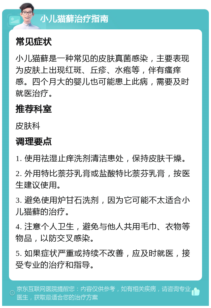 小儿猫藓治疗指南 常见症状 小儿猫藓是一种常见的皮肤真菌感染，主要表现为皮肤上出现红斑、丘疹、水疱等，伴有瘙痒感。四个月大的婴儿也可能患上此病，需要及时就医治疗。 推荐科室 皮肤科 调理要点 1. 使用祛湿止痒洗剂清洁患处，保持皮肤干燥。 2. 外用特比萘芬乳膏或盐酸特比萘芬乳膏，按医生建议使用。 3. 避免使用炉甘石洗剂，因为它可能不太适合小儿猫藓的治疗。 4. 注意个人卫生，避免与他人共用毛巾、衣物等物品，以防交叉感染。 5. 如果症状严重或持续不改善，应及时就医，接受专业的治疗和指导。