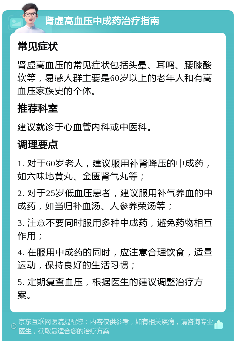 肾虚高血压中成药治疗指南 常见症状 肾虚高血压的常见症状包括头晕、耳鸣、腰膝酸软等，易感人群主要是60岁以上的老年人和有高血压家族史的个体。 推荐科室 建议就诊于心血管内科或中医科。 调理要点 1. 对于60岁老人，建议服用补肾降压的中成药，如六味地黄丸、金匮肾气丸等； 2. 对于25岁低血压患者，建议服用补气养血的中成药，如当归补血汤、人参养荣汤等； 3. 注意不要同时服用多种中成药，避免药物相互作用； 4. 在服用中成药的同时，应注意合理饮食，适量运动，保持良好的生活习惯； 5. 定期复查血压，根据医生的建议调整治疗方案。