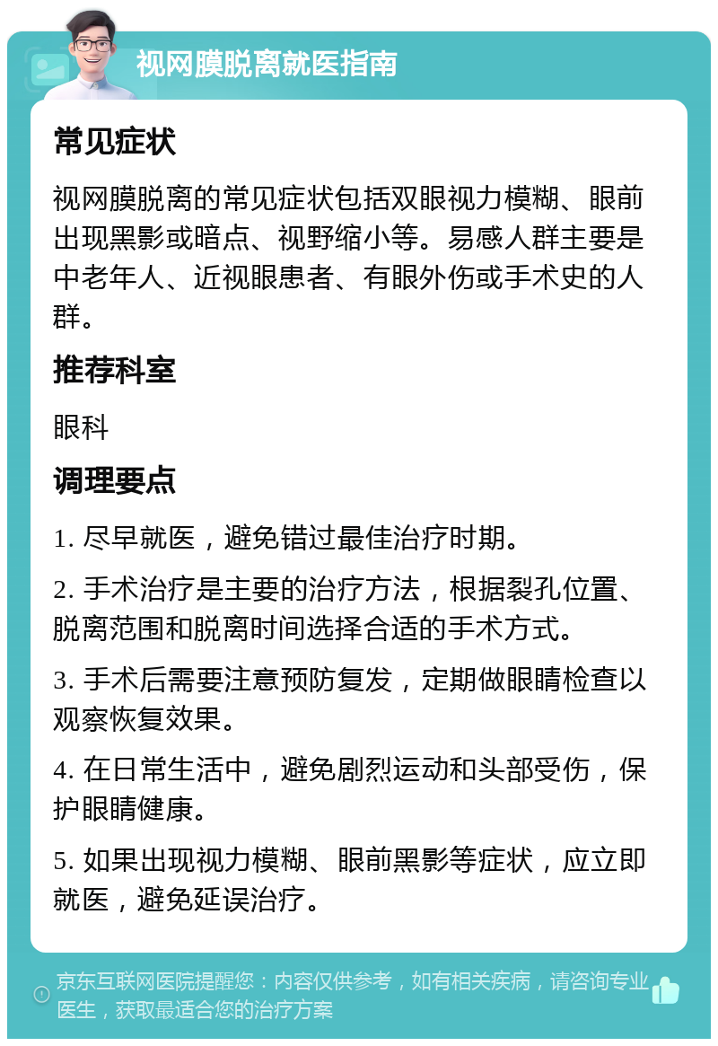 视网膜脱离就医指南 常见症状 视网膜脱离的常见症状包括双眼视力模糊、眼前出现黑影或暗点、视野缩小等。易感人群主要是中老年人、近视眼患者、有眼外伤或手术史的人群。 推荐科室 眼科 调理要点 1. 尽早就医，避免错过最佳治疗时期。 2. 手术治疗是主要的治疗方法，根据裂孔位置、脱离范围和脱离时间选择合适的手术方式。 3. 手术后需要注意预防复发，定期做眼睛检查以观察恢复效果。 4. 在日常生活中，避免剧烈运动和头部受伤，保护眼睛健康。 5. 如果出现视力模糊、眼前黑影等症状，应立即就医，避免延误治疗。