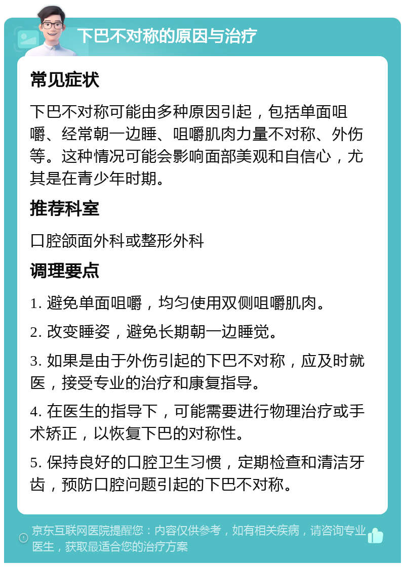 下巴不对称的原因与治疗 常见症状 下巴不对称可能由多种原因引起，包括单面咀嚼、经常朝一边睡、咀嚼肌肉力量不对称、外伤等。这种情况可能会影响面部美观和自信心，尤其是在青少年时期。 推荐科室 口腔颌面外科或整形外科 调理要点 1. 避免单面咀嚼，均匀使用双侧咀嚼肌肉。 2. 改变睡姿，避免长期朝一边睡觉。 3. 如果是由于外伤引起的下巴不对称，应及时就医，接受专业的治疗和康复指导。 4. 在医生的指导下，可能需要进行物理治疗或手术矫正，以恢复下巴的对称性。 5. 保持良好的口腔卫生习惯，定期检查和清洁牙齿，预防口腔问题引起的下巴不对称。