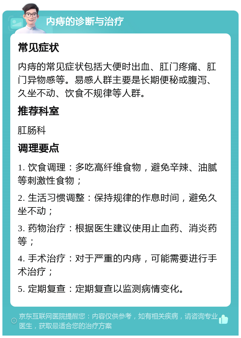 内痔的诊断与治疗 常见症状 内痔的常见症状包括大便时出血、肛门疼痛、肛门异物感等。易感人群主要是长期便秘或腹泻、久坐不动、饮食不规律等人群。 推荐科室 肛肠科 调理要点 1. 饮食调理：多吃高纤维食物，避免辛辣、油腻等刺激性食物； 2. 生活习惯调整：保持规律的作息时间，避免久坐不动； 3. 药物治疗：根据医生建议使用止血药、消炎药等； 4. 手术治疗：对于严重的内痔，可能需要进行手术治疗； 5. 定期复查：定期复查以监测病情变化。