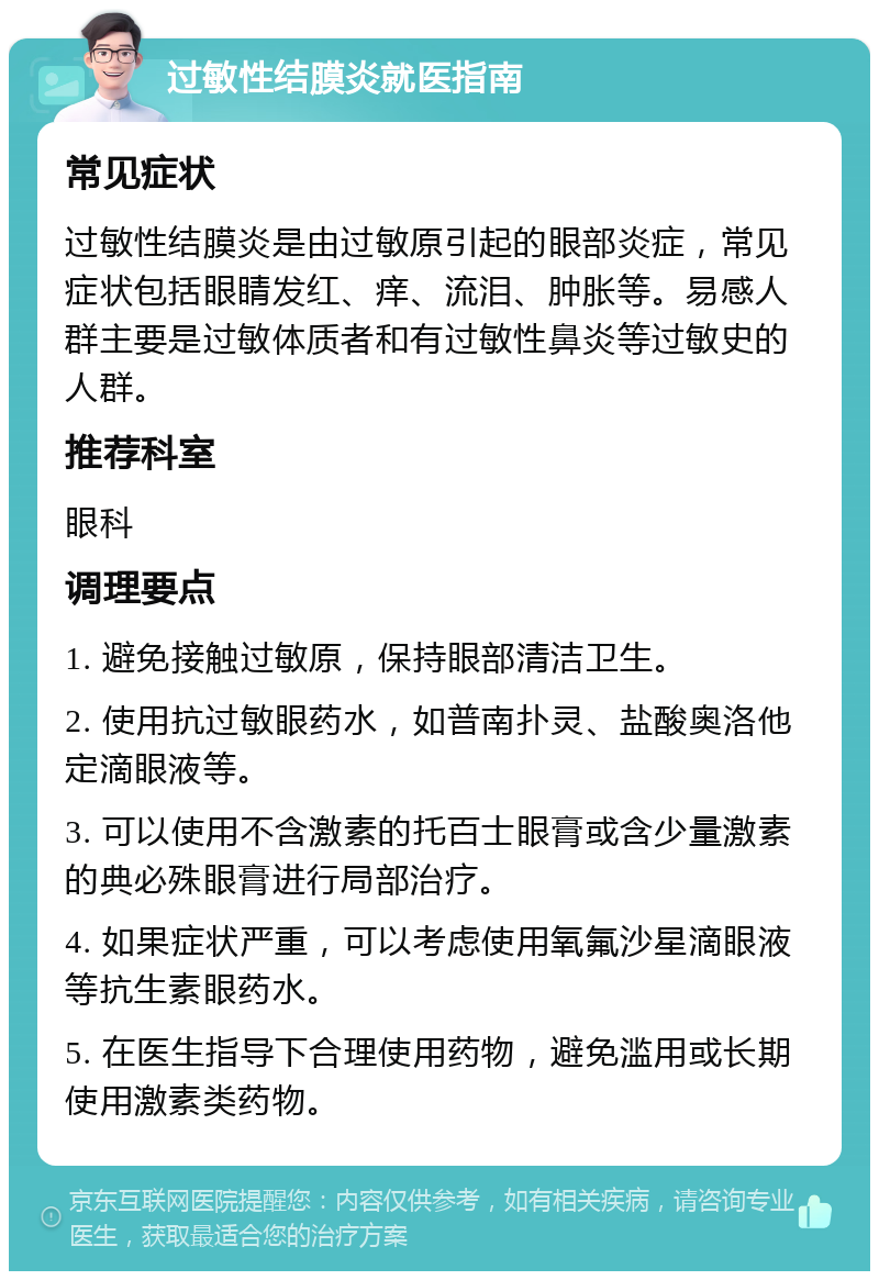 过敏性结膜炎就医指南 常见症状 过敏性结膜炎是由过敏原引起的眼部炎症，常见症状包括眼睛发红、痒、流泪、肿胀等。易感人群主要是过敏体质者和有过敏性鼻炎等过敏史的人群。 推荐科室 眼科 调理要点 1. 避免接触过敏原，保持眼部清洁卫生。 2. 使用抗过敏眼药水，如普南扑灵、盐酸奥洛他定滴眼液等。 3. 可以使用不含激素的托百士眼膏或含少量激素的典必殊眼膏进行局部治疗。 4. 如果症状严重，可以考虑使用氧氟沙星滴眼液等抗生素眼药水。 5. 在医生指导下合理使用药物，避免滥用或长期使用激素类药物。