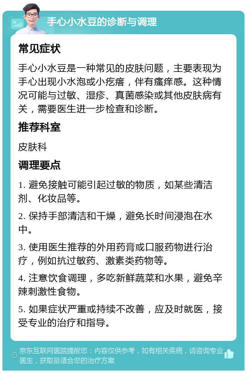 手心小水豆的诊断与调理 常见症状 手心小水豆是一种常见的皮肤问题，主要表现为手心出现小水泡或小疙瘩，伴有瘙痒感。这种情况可能与过敏、湿疹、真菌感染或其他皮肤病有关，需要医生进一步检查和诊断。 推荐科室 皮肤科 调理要点 1. 避免接触可能引起过敏的物质，如某些清洁剂、化妆品等。 2. 保持手部清洁和干燥，避免长时间浸泡在水中。 3. 使用医生推荐的外用药膏或口服药物进行治疗，例如抗过敏药、激素类药物等。 4. 注意饮食调理，多吃新鲜蔬菜和水果，避免辛辣刺激性食物。 5. 如果症状严重或持续不改善，应及时就医，接受专业的治疗和指导。