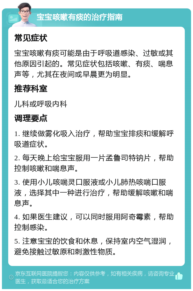 宝宝咳嗽有痰的治疗指南 常见症状 宝宝咳嗽有痰可能是由于呼吸道感染、过敏或其他原因引起的。常见症状包括咳嗽、有痰、喘息声等，尤其在夜间或早晨更为明显。 推荐科室 儿科或呼吸内科 调理要点 1. 继续做雾化吸入治疗，帮助宝宝排痰和缓解呼吸道症状。 2. 每天晚上给宝宝服用一片孟鲁司特钠片，帮助控制咳嗽和喘息声。 3. 使用小儿咳喘灵口服液或小儿肺热咳喘口服液，选择其中一种进行治疗，帮助缓解咳嗽和喘息声。 4. 如果医生建议，可以同时服用阿奇霉素，帮助控制感染。 5. 注意宝宝的饮食和休息，保持室内空气湿润，避免接触过敏原和刺激性物质。