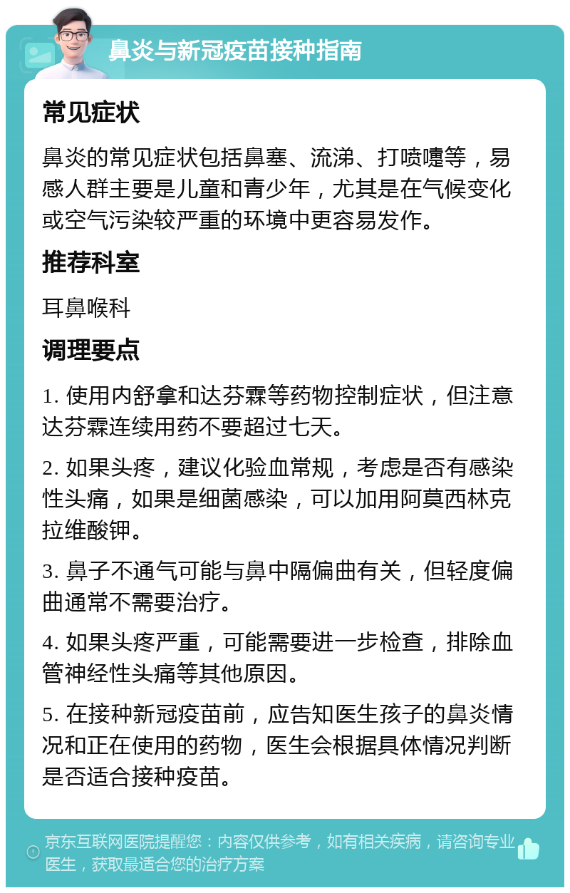 鼻炎与新冠疫苗接种指南 常见症状 鼻炎的常见症状包括鼻塞、流涕、打喷嚏等，易感人群主要是儿童和青少年，尤其是在气候变化或空气污染较严重的环境中更容易发作。 推荐科室 耳鼻喉科 调理要点 1. 使用内舒拿和达芬霖等药物控制症状，但注意达芬霖连续用药不要超过七天。 2. 如果头疼，建议化验血常规，考虑是否有感染性头痛，如果是细菌感染，可以加用阿莫西林克拉维酸钾。 3. 鼻子不通气可能与鼻中隔偏曲有关，但轻度偏曲通常不需要治疗。 4. 如果头疼严重，可能需要进一步检查，排除血管神经性头痛等其他原因。 5. 在接种新冠疫苗前，应告知医生孩子的鼻炎情况和正在使用的药物，医生会根据具体情况判断是否适合接种疫苗。