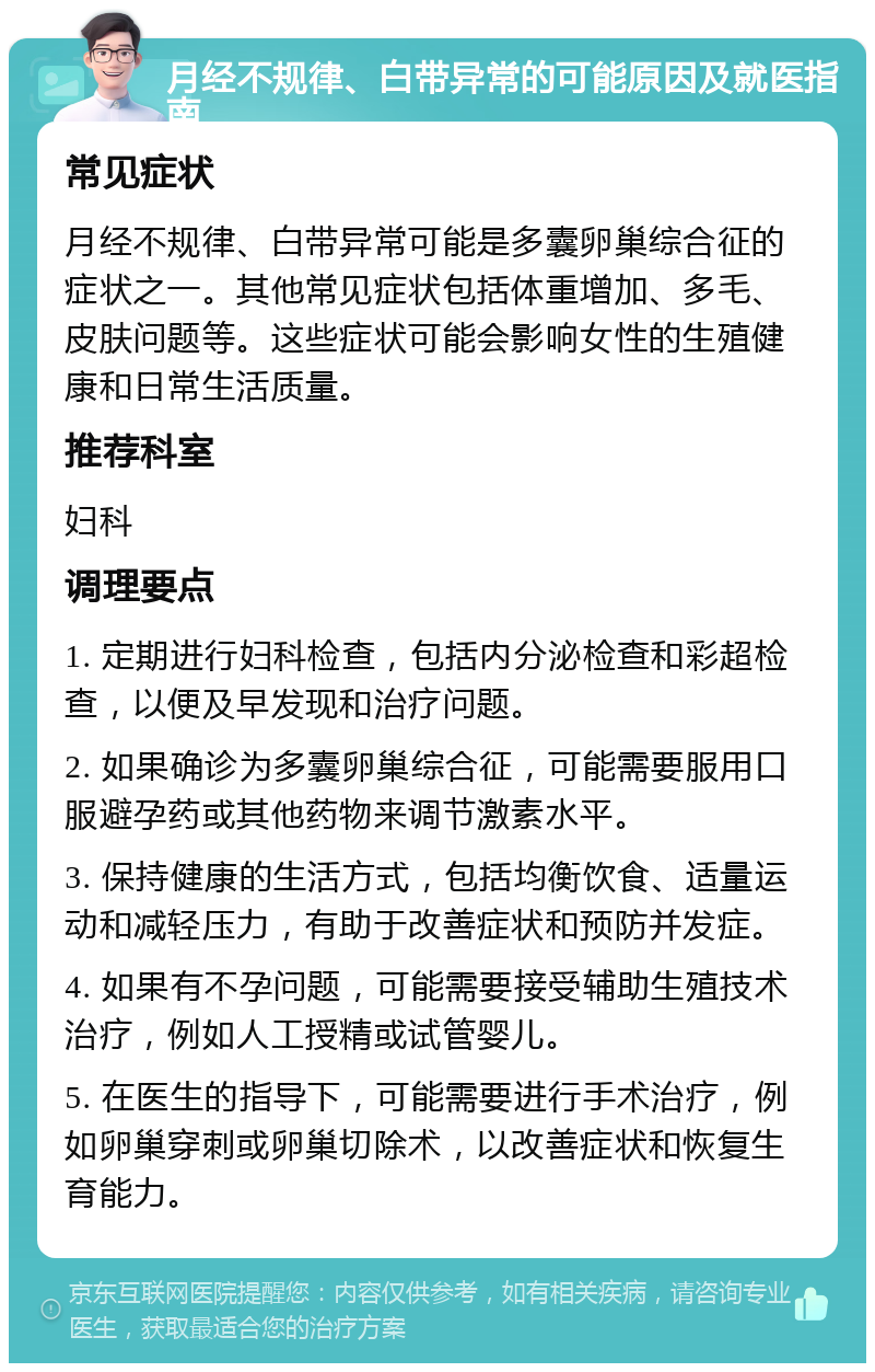 月经不规律、白带异常的可能原因及就医指南 常见症状 月经不规律、白带异常可能是多囊卵巢综合征的症状之一。其他常见症状包括体重增加、多毛、皮肤问题等。这些症状可能会影响女性的生殖健康和日常生活质量。 推荐科室 妇科 调理要点 1. 定期进行妇科检查，包括内分泌检查和彩超检查，以便及早发现和治疗问题。 2. 如果确诊为多囊卵巢综合征，可能需要服用口服避孕药或其他药物来调节激素水平。 3. 保持健康的生活方式，包括均衡饮食、适量运动和减轻压力，有助于改善症状和预防并发症。 4. 如果有不孕问题，可能需要接受辅助生殖技术治疗，例如人工授精或试管婴儿。 5. 在医生的指导下，可能需要进行手术治疗，例如卵巢穿刺或卵巢切除术，以改善症状和恢复生育能力。